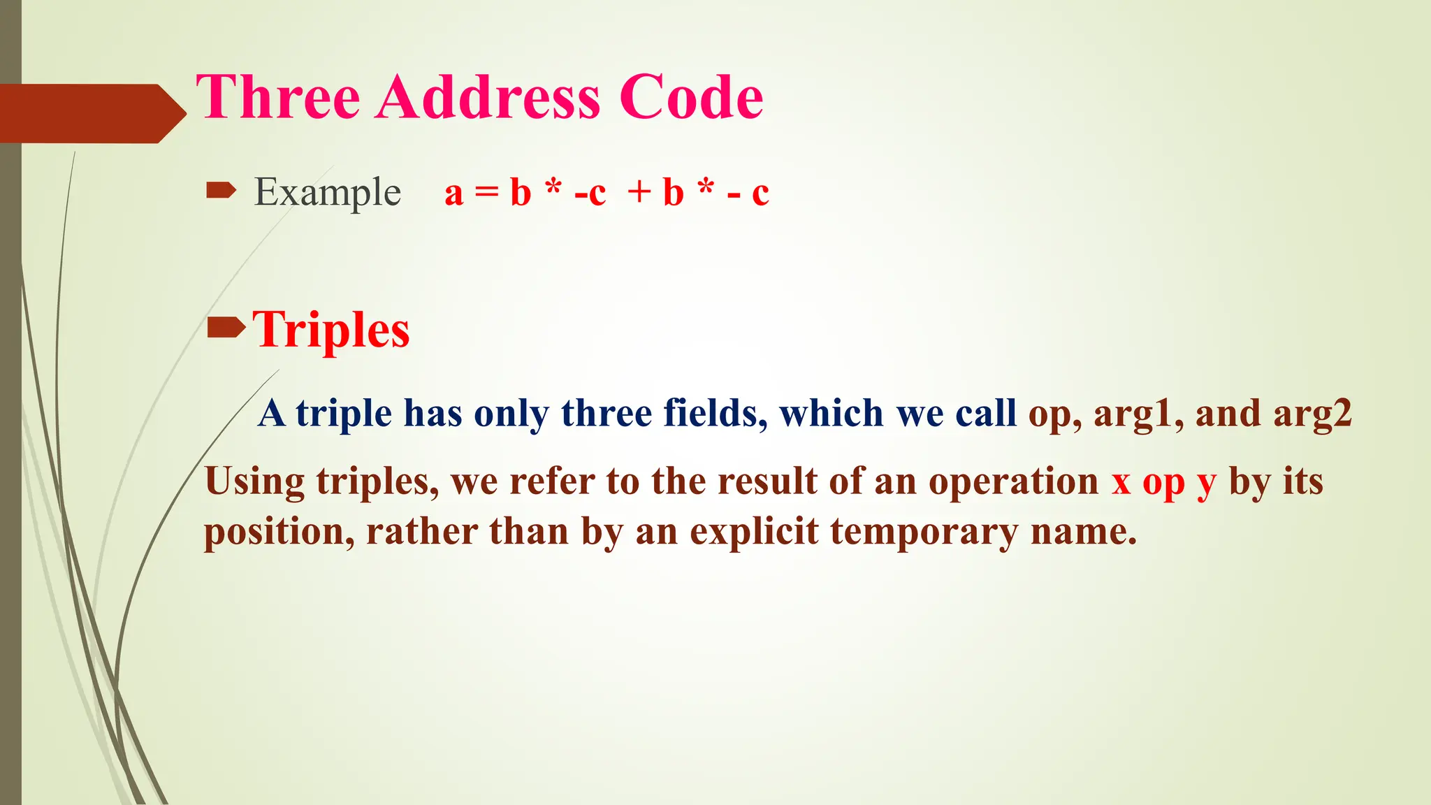 Three Address Code
 Example a = b * -c + b * - c
Triples
A triple has only three fields, which we call op, arg1, and arg2
Using triples, we refer to the result of an operation x op y by its
position, rather than by an explicit temporary name.
 