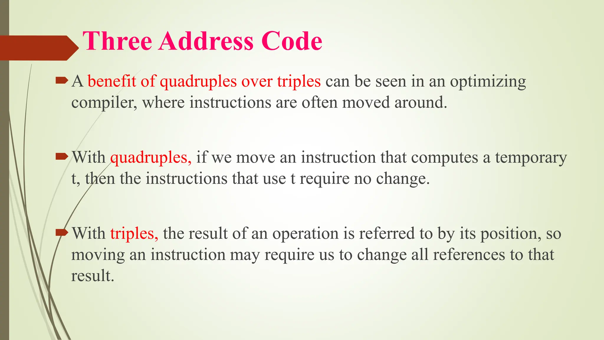 Three Address Code
A benefit of quadruples over triples can be seen in an optimizing
compiler, where instructions are often moved around.
With quadruples, if we move an instruction that computes a temporary
t, then the instructions that use t require no change.
With triples, the result of an operation is referred to by its position, so
moving an instruction may require us to change all references to that
result.
 