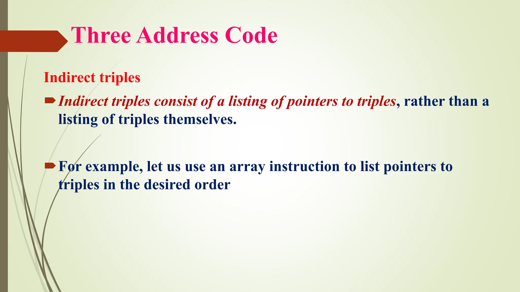 Three Address Code
Indirect triples
Indirect triples consist of a listing of pointers to triples, rather than a
listing of triples themselves.
For example, let us use an array instruction to list pointers to
triples in the desired order
 