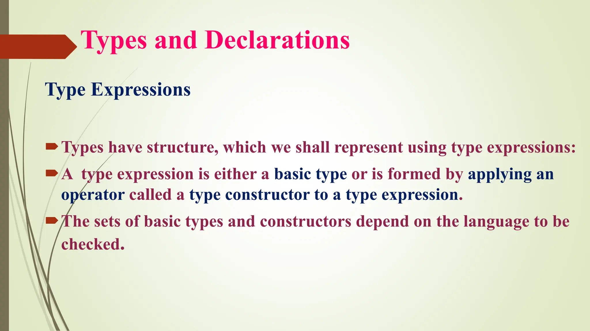 Types and Declarations
Type Expressions
Types have structure, which we shall represent using type expressions:
A type expression is either a basic type or is formed by applying an
operator called a type constructor to a type expression.
The sets of basic types and constructors depend on the language to be
checked.
 