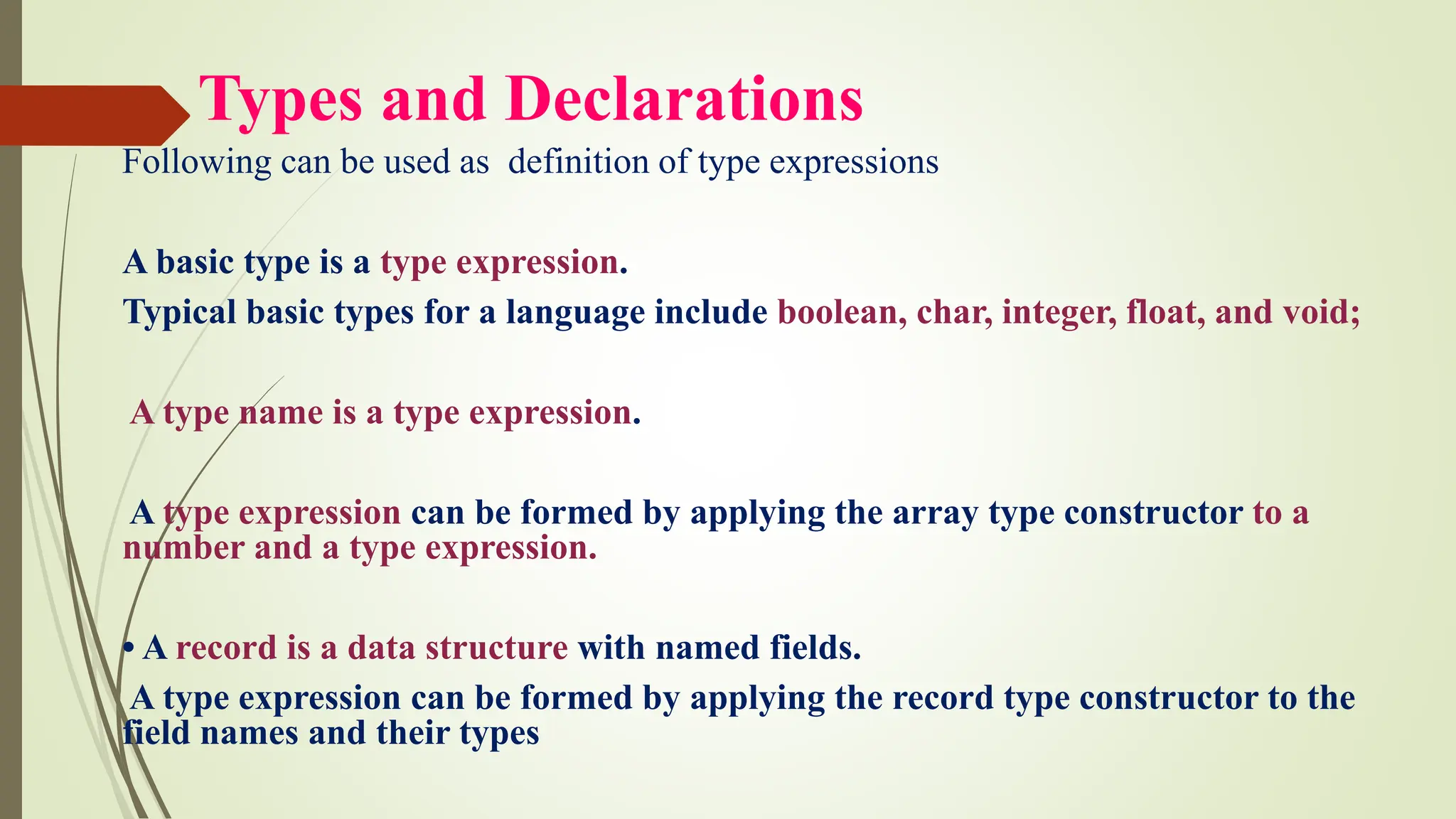 Types and Declarations
Following can be used as definition of type expressions
A basic type is a type expression.
Typical basic types for a language include boolean, char, integer, float, and void;
A type name is a type expression.
A type expression can be formed by applying the array type constructor to a
number and a type expression.
• A record is a data structure with named fields.
A type expression can be formed by applying the record type constructor to the
field names and their types
 