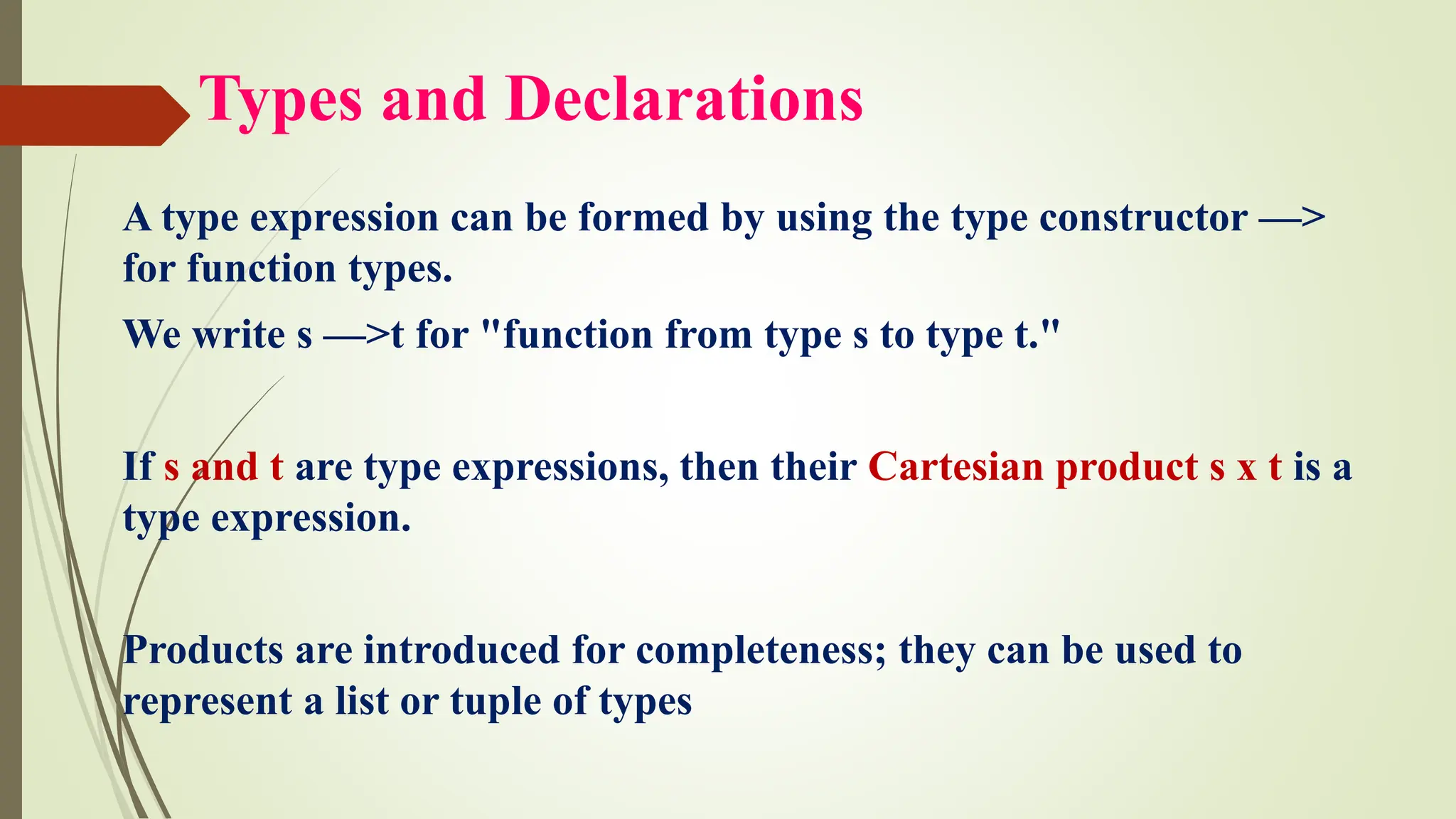 Types and Declarations
A type expression can be formed by using the type constructor —>
for function types.
We write s —>t for "function from type s to type t."
If s and t are type expressions, then their Cartesian product s x t is a
type expression.
Products are introduced for completeness; they can be used to
represent a list or tuple of types
 