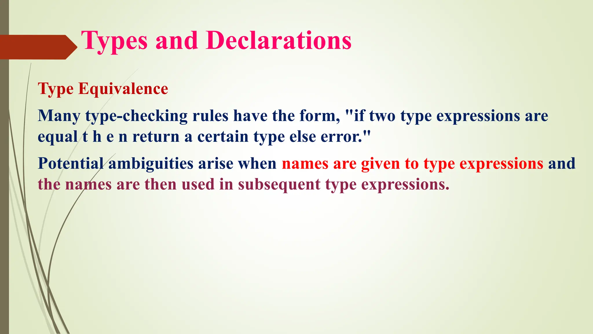 Types and Declarations
Type Equivalence
Many type-checking rules have the form, "if two type expressions are
equal t h e n return a certain type else error."
Potential ambiguities arise when names are given to type expressions and
the names are then used in subsequent type expressions.
 