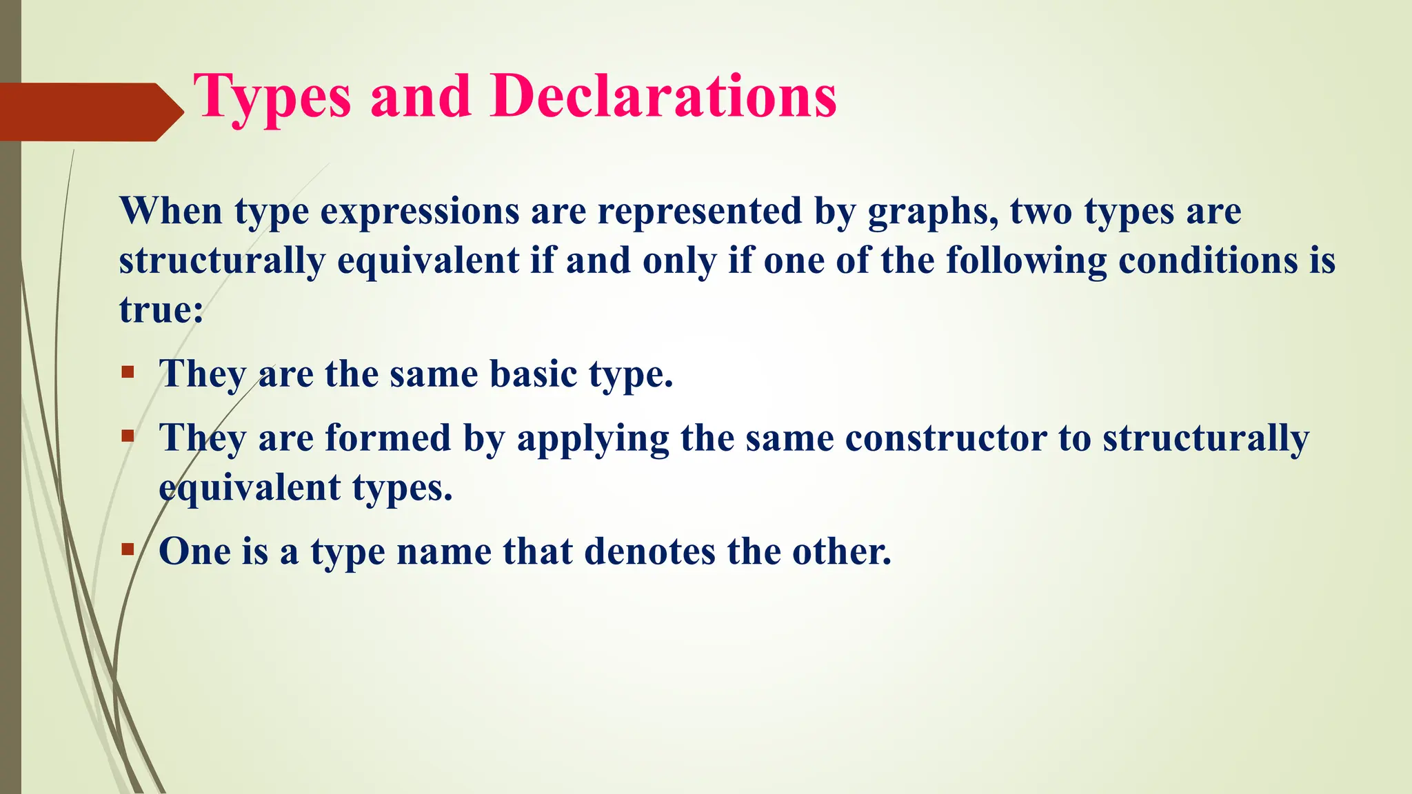 Types and Declarations
When type expressions are represented by graphs, two types are
structurally equivalent if and only if one of the following conditions is
true:
▪ They are the same basic type.
▪ They are formed by applying the same constructor to structurally
equivalent types.
▪ One is a type name that denotes the other.
 