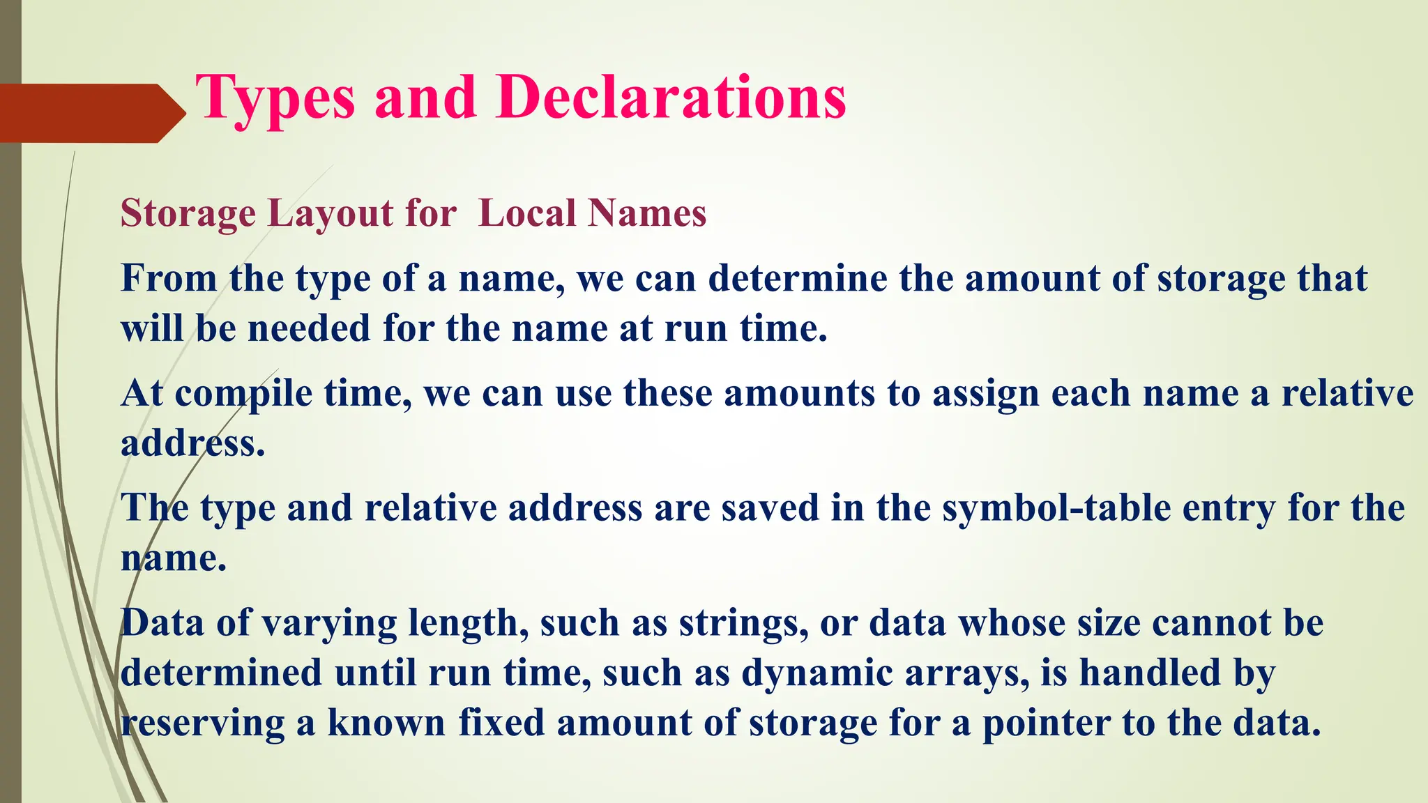 Types and Declarations
Storage Layout for Local Names
From the type of a name, we can determine the amount of storage that
will be needed for the name at run time.
At compile time, we can use these amounts to assign each name a relative
address.
The type and relative address are saved in the symbol-table entry for the
name.
Data of varying length, such as strings, or data whose size cannot be
determined until run time, such as dynamic arrays, is handled by
reserving a known fixed amount of storage for a pointer to the data.
 