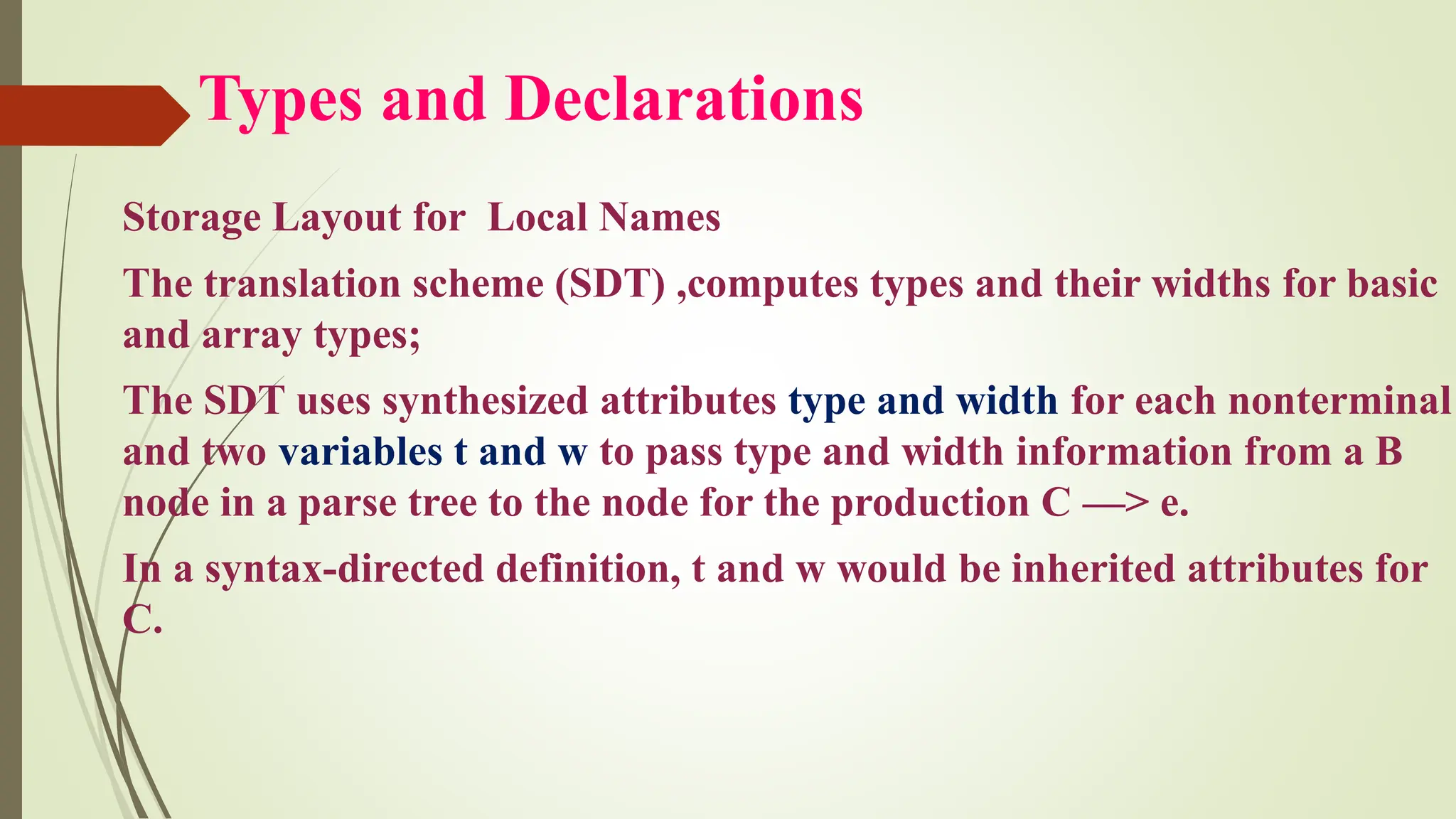 Types and Declarations
Storage Layout for Local Names
The translation scheme (SDT) ,computes types and their widths for basic
and array types;
The SDT uses synthesized attributes type and width for each nonterminal
and two variables t and w to pass type and width information from a B
node in a parse tree to the node for the production C —> e.
In a syntax-directed definition, t and w would be inherited attributes for
C.
 