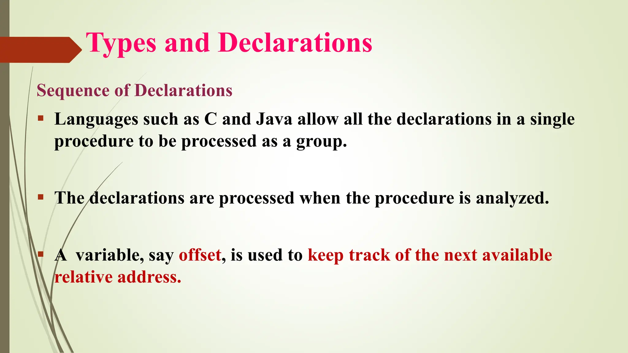 Types and Declarations
Sequence of Declarations
▪ Languages such as C and Java allow all the declarations in a single
procedure to be processed as a group.
▪ The declarations are processed when the procedure is analyzed.
▪ A variable, say offset, is used to keep track of the next available
relative address.
 