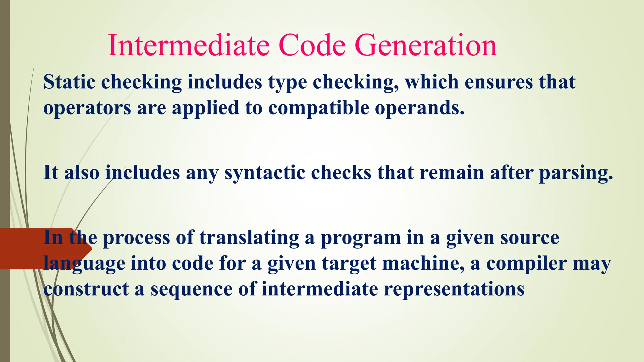 Intermediate Code Generation
Static checking includes type checking, which ensures that
operators are applied to compatible operands.
It also includes any syntactic checks that remain after parsing.
In the process of translating a program in a given source
language into code for a given target machine, a compiler may
construct a sequence of intermediate representations
 
