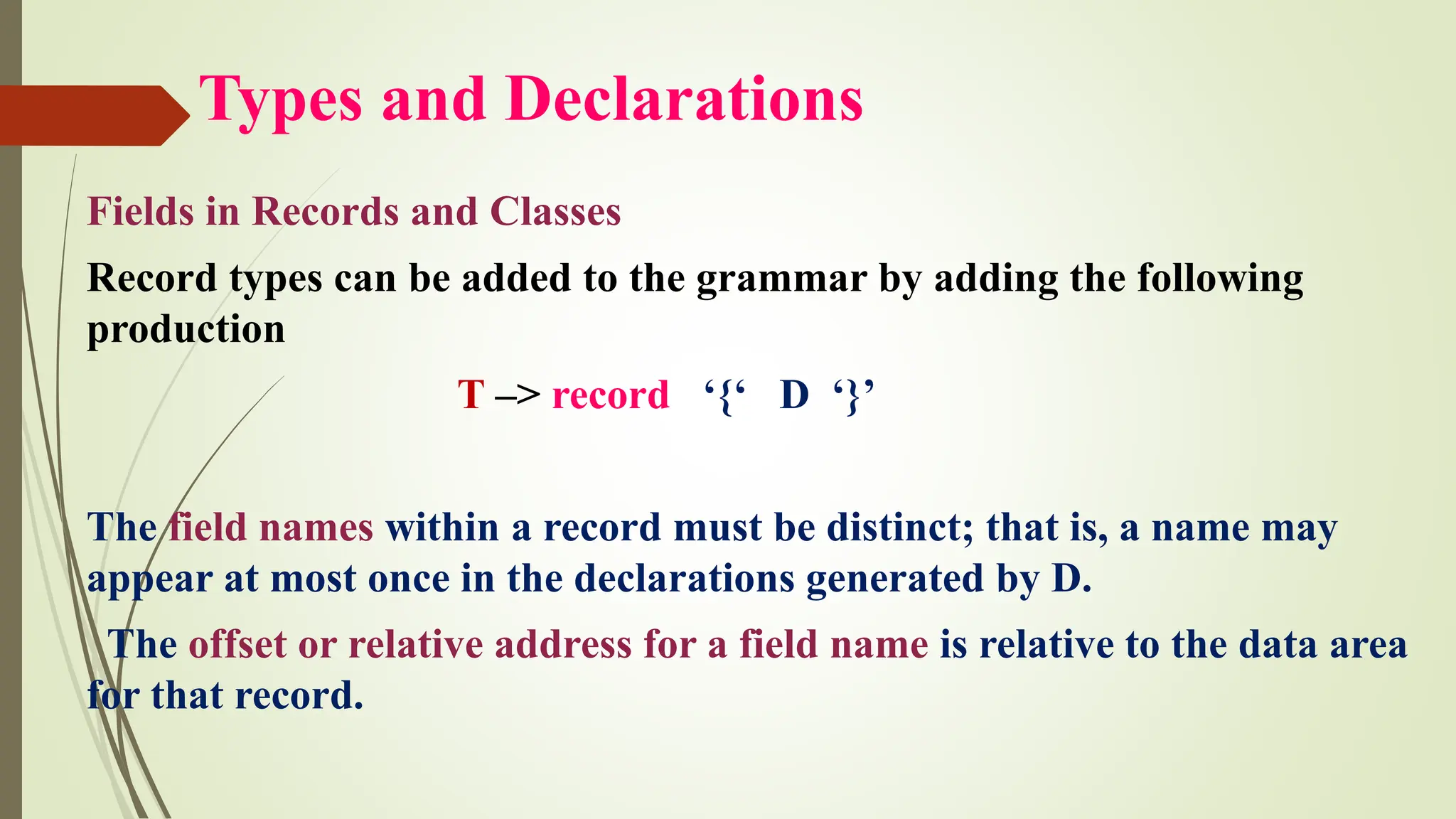 Types and Declarations
Fields in Records and Classes
Record types can be added to the grammar by adding the following
production
T –> record ‘{‘ D ‘}’
The field names within a record must be distinct; that is, a name may
appear at most once in the declarations generated by D.
The offset or relative address for a field name is relative to the data area
for that record.
 