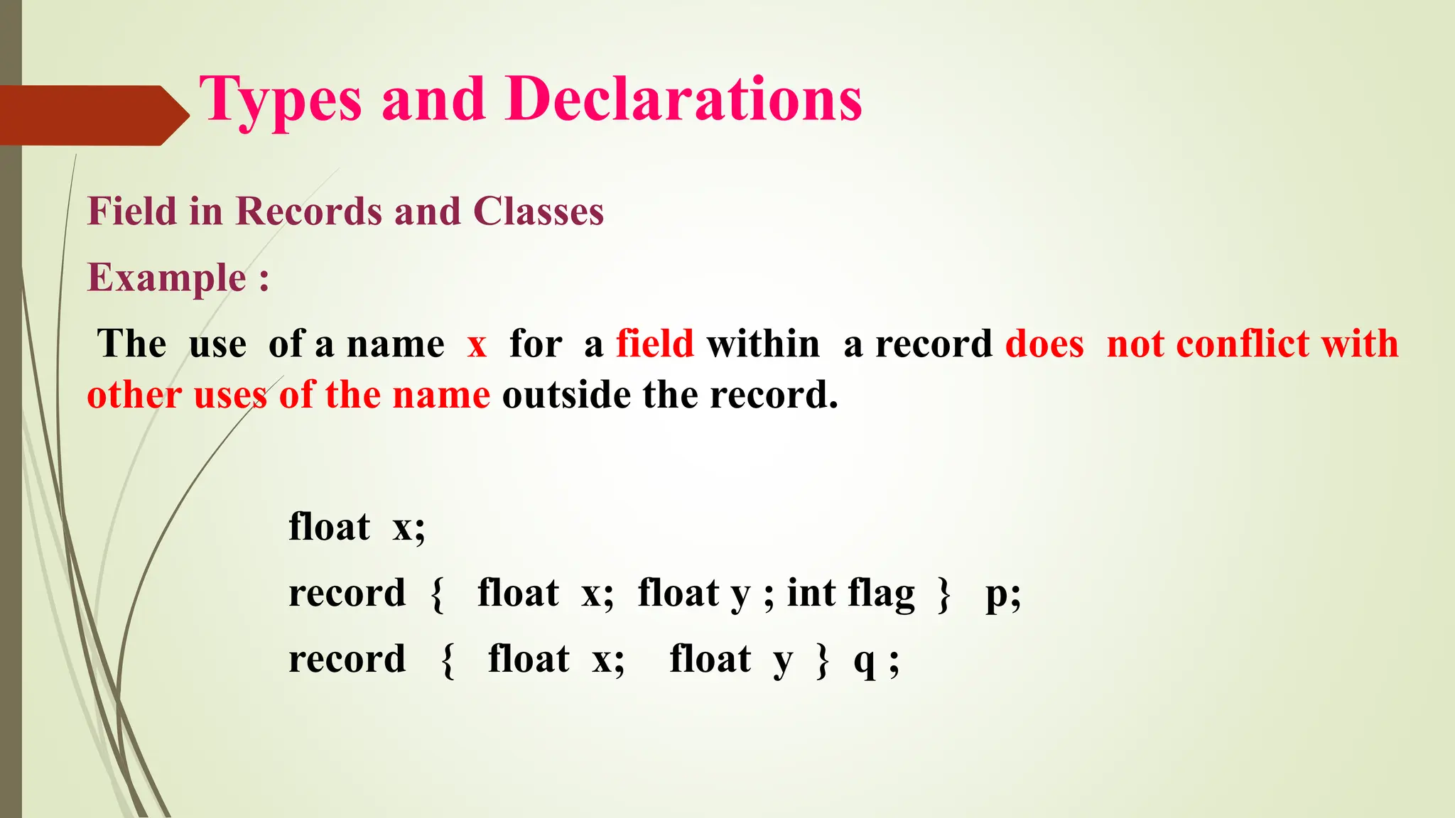 Types and Declarations
Field in Records and Classes
Example :
The use of a name x for a field within a record does not conflict with
other uses of the name outside the record.
float x;
record { float x; float y ; int flag } p;
record { float x; float y } q ;
 
