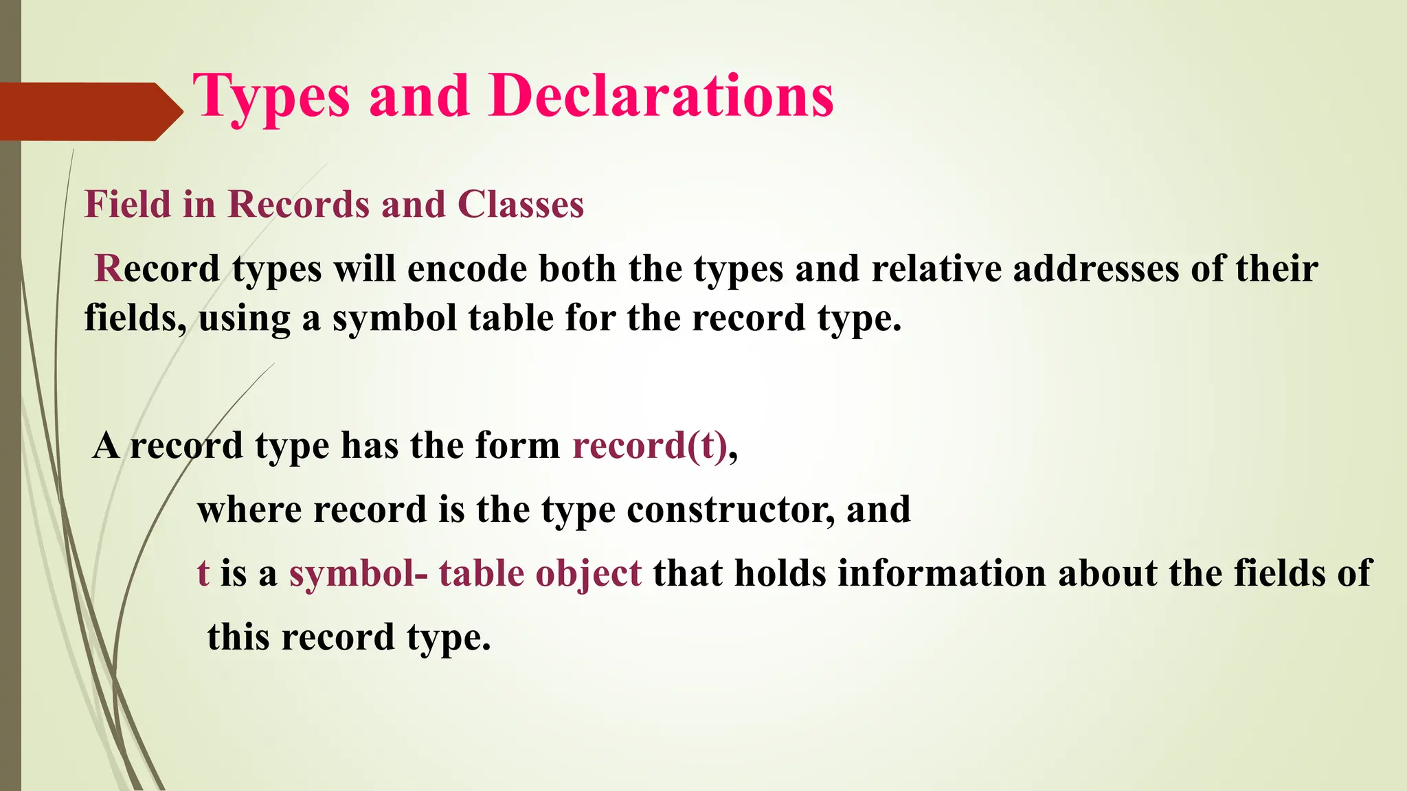 Types and Declarations
Field in Records and Classes
Record types will encode both the types and relative addresses of their
fields, using a symbol table for the record type.
A record type has the form record(t),
where record is the type constructor, and
t is a symbol- table object that holds information about the fields of
this record type.
 