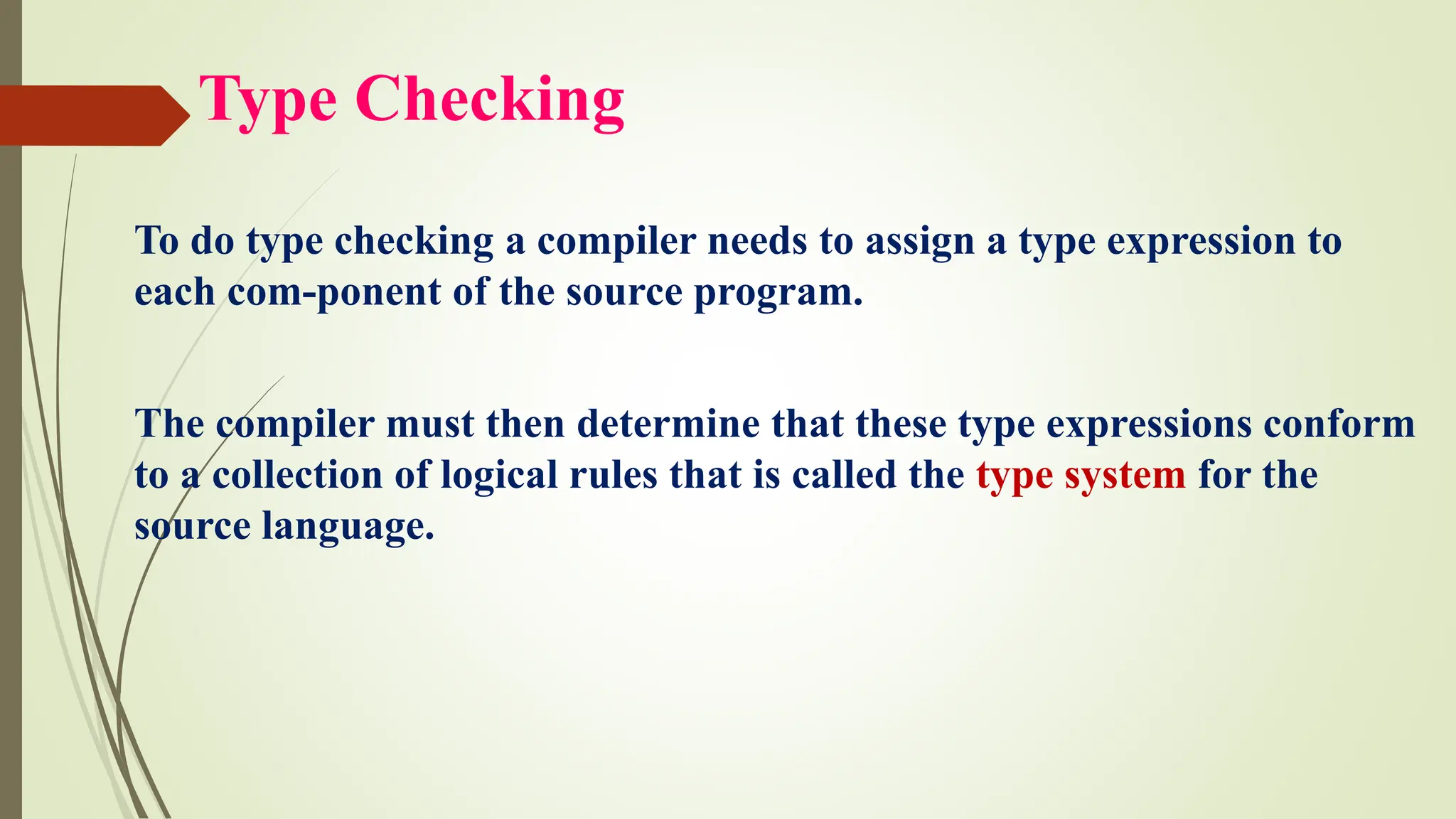 Type Checking
To do type checking a compiler needs to assign a type expression to
each com-ponent of the source program.
The compiler must then determine that these type expressions conform
to a collection of logical rules that is called the type system for the
source language.
 