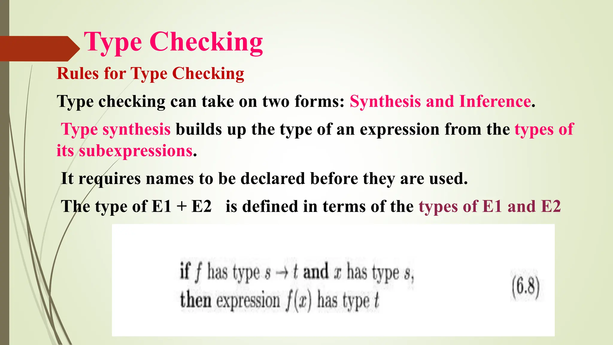 Type Checking
Rules for Type Checking
Type checking can take on two forms: Synthesis and Inference.
Type synthesis builds up the type of an expression from the types of
its subexpressions.
It requires names to be declared before they are used.
The type of E1 + E2 is defined in terms of the types of E1 and E2
 