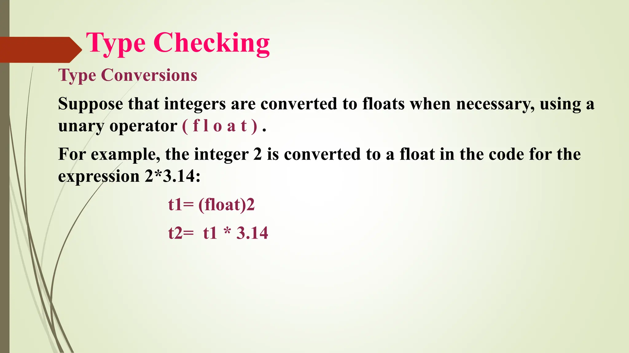 Type Checking
Type Conversions
Suppose that integers are converted to floats when necessary, using a
unary operator ( f l o a t ) .
For example, the integer 2 is converted to a float in the code for the
expression 2*3.14:
t1= (float)2
t2= t1 * 3.14
 
