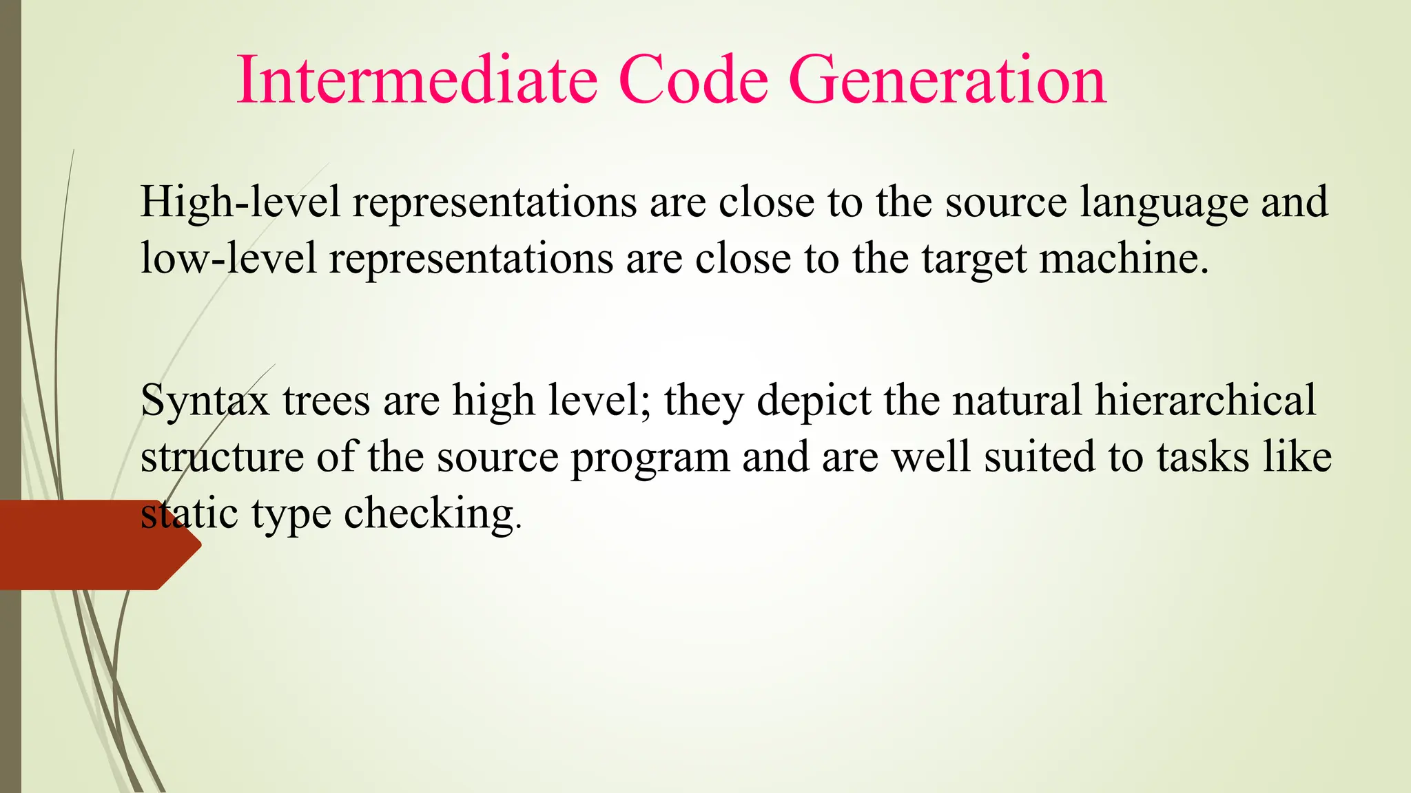 Intermediate Code Generation
High-level representations are close to the source language and
low-level representations are close to the target machine.
Syntax trees are high level; they depict the natural hierarchical
structure of the source program and are well suited to tasks like
static type checking.
 