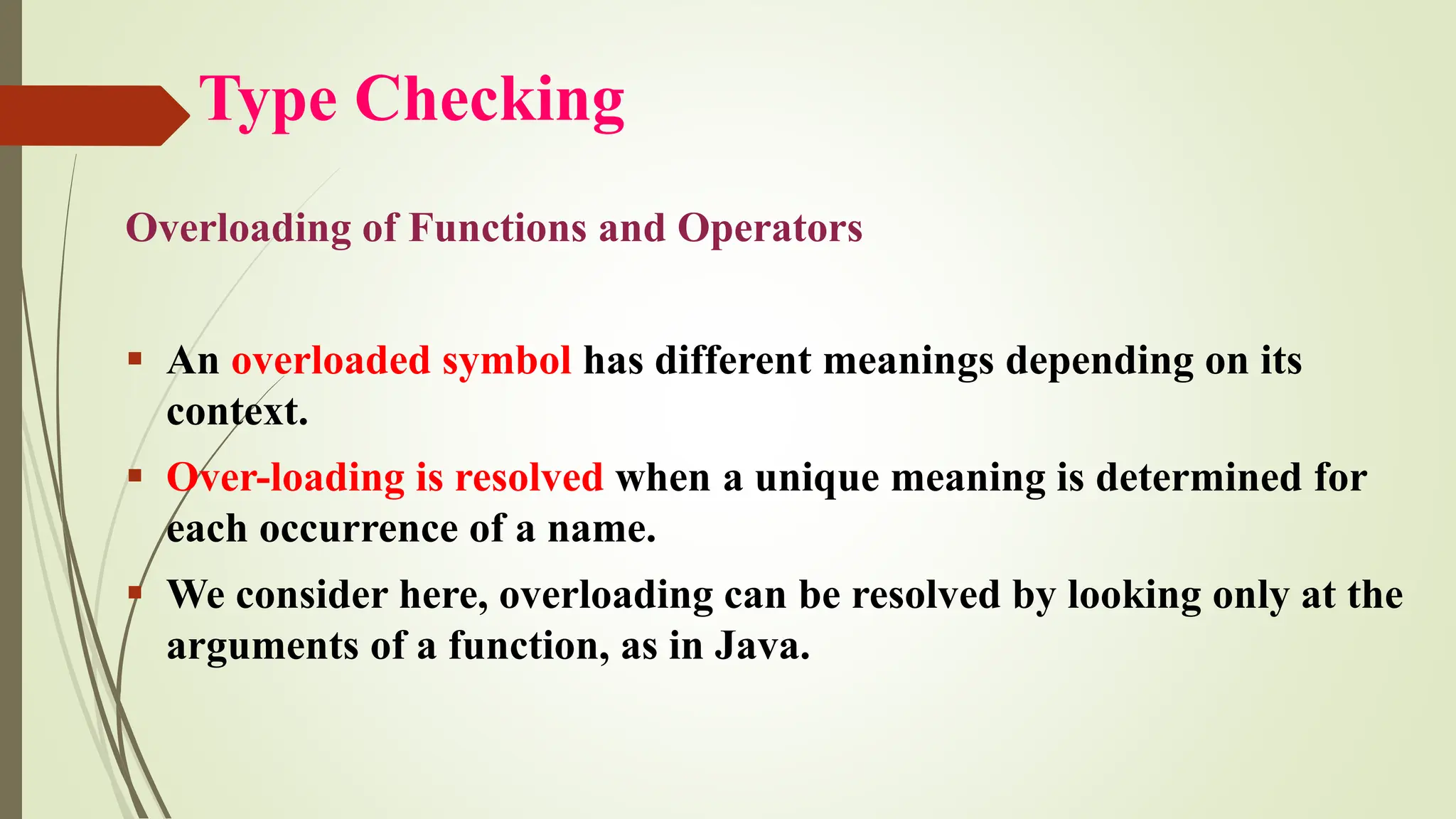 Type Checking
Overloading of Functions and Operators
▪ An overloaded symbol has different meanings depending on its
context.
▪ Over-loading is resolved when a unique meaning is determined for
each occurrence of a name.
▪ We consider here, overloading can be resolved by looking only at the
arguments of a function, as in Java.
 