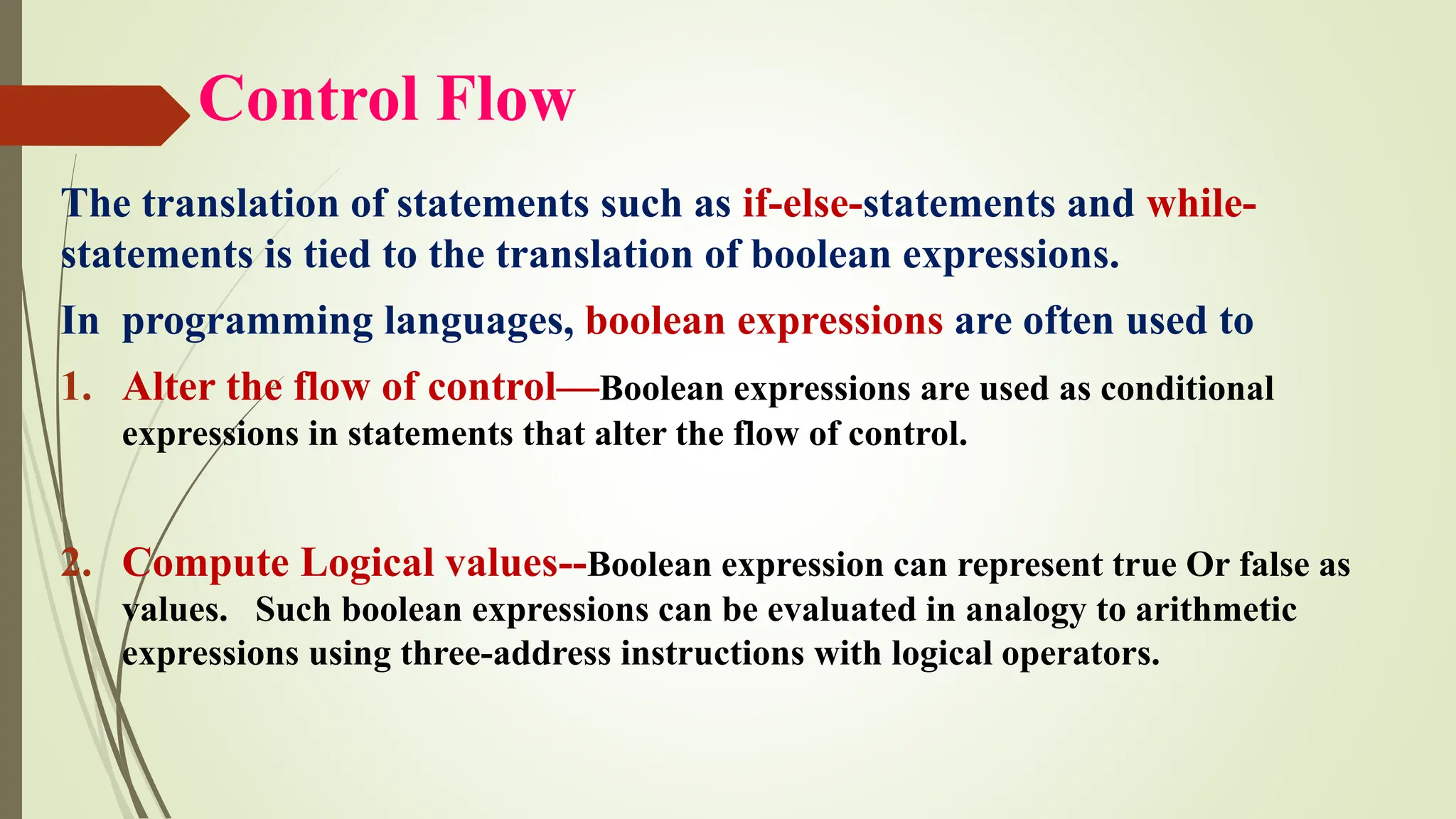 Control Flow
The translation of statements such as if-else-statements and while-
statements is tied to the translation of boolean expressions.
In programming languages, boolean expressions are often used to
1. Alter the flow of control—Boolean expressions are used as conditional
expressions in statements that alter the flow of control.
2. Compute Logical values--Boolean expression can represent true Or false as
values. Such boolean expressions can be evaluated in analogy to arithmetic
expressions using three-address instructions with logical operators.
 