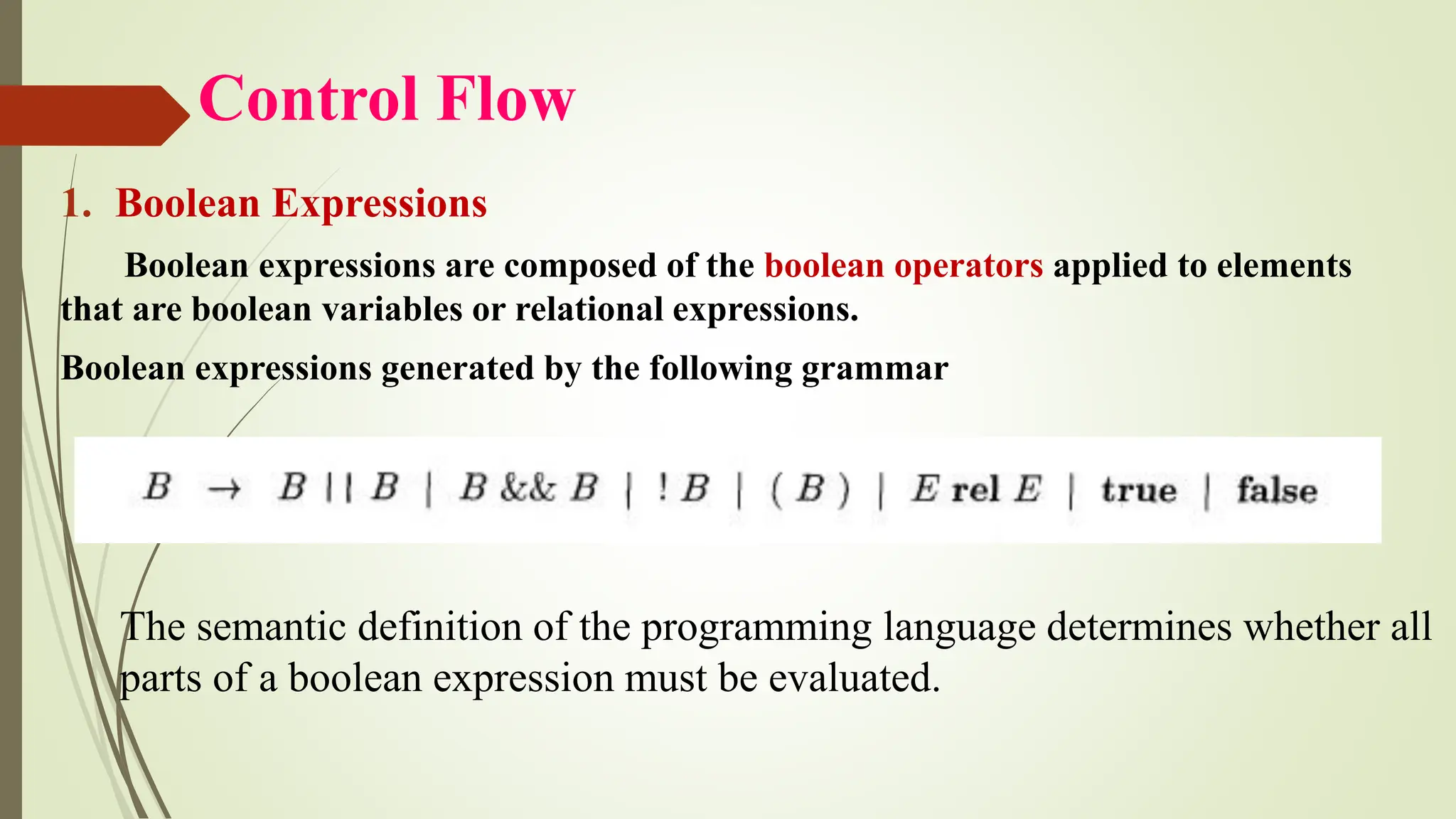 Control Flow
1. Boolean Expressions
Boolean expressions are composed of the boolean operators applied to elements
that are boolean variables or relational expressions.
Boolean expressions generated by the following grammar
The semantic definition of the programming language determines whether all
parts of a boolean expression must be evaluated.
 