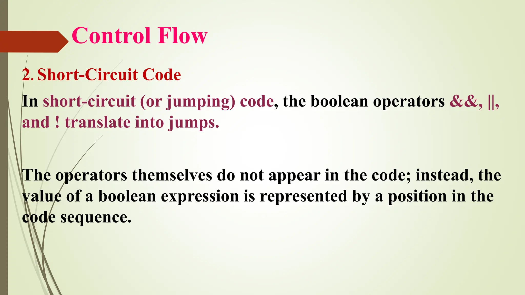 Control Flow
2. Short-Circuit Code
In short-circuit (or jumping) code, the boolean operators &&, ||,
and ! translate into jumps.
The operators themselves do not appear in the code; instead, the
value of a boolean expression is represented by a position in the
code sequence.
 