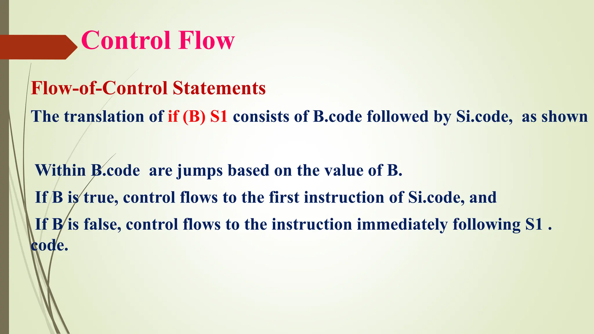 Control Flow
Flow-of-Control Statements
The translation of if (B) S1 consists of B.code followed by Si.code, as shown
Within B.code are jumps based on the value of B.
If B is true, control flows to the first instruction of Si.code, and
If B is false, control flows to the instruction immediately following S1 .
code.
 