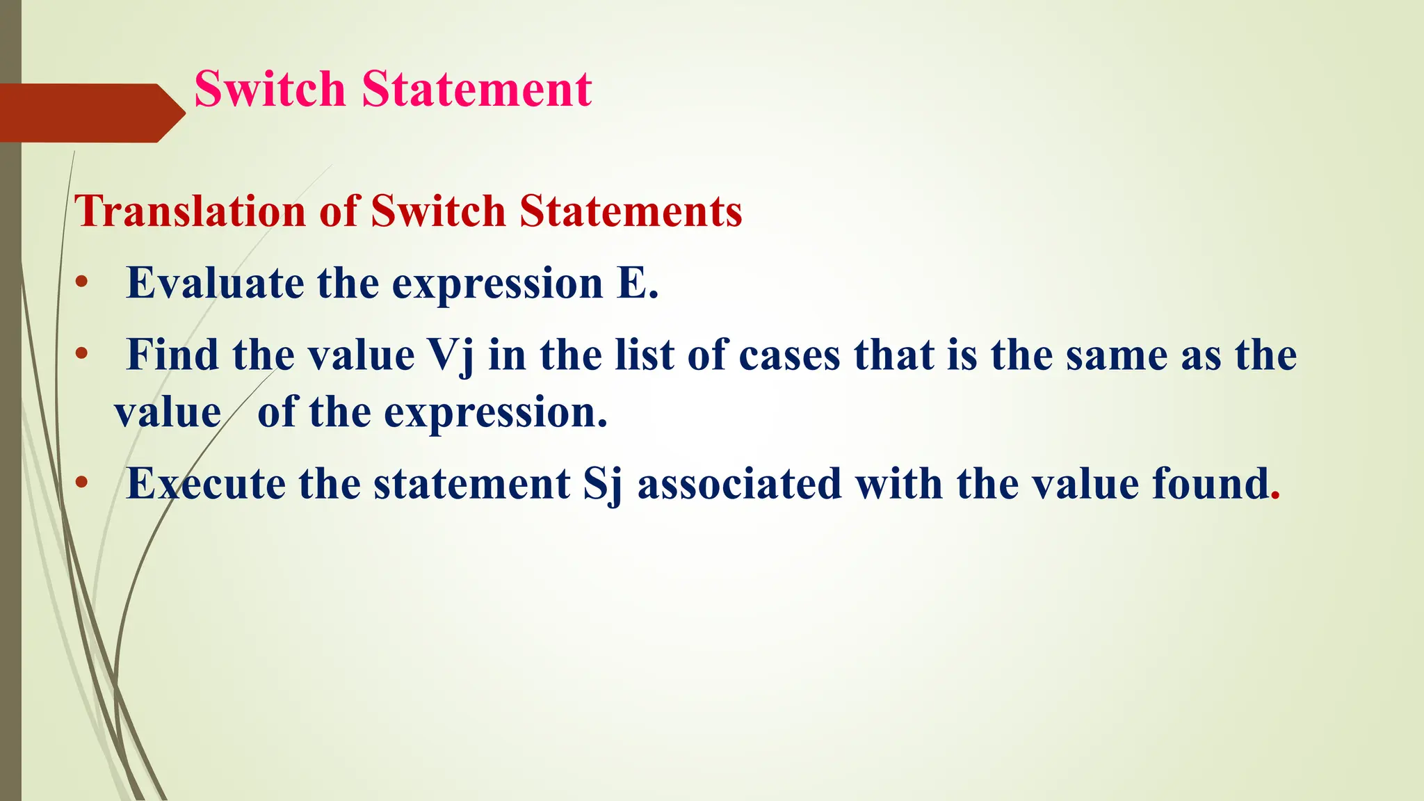 Switch Statement
Translation of Switch Statements
• Evaluate the expression E.
• Find the value Vj in the list of cases that is the same as the
value of the expression.
• Execute the statement Sj associated with the value found.
 