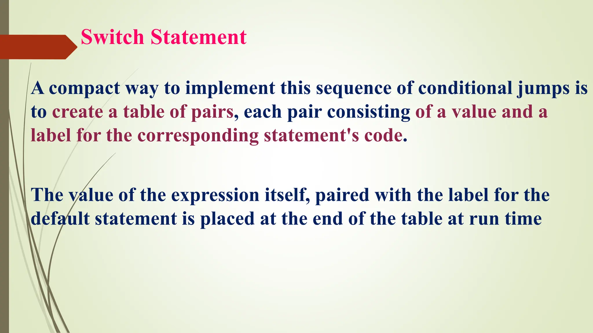 Switch Statement
A compact way to implement this sequence of conditional jumps is
to create a table of pairs, each pair consisting of a value and a
label for the corresponding statement's code.
The value of the expression itself, paired with the label for the
default statement is placed at the end of the table at run time
 