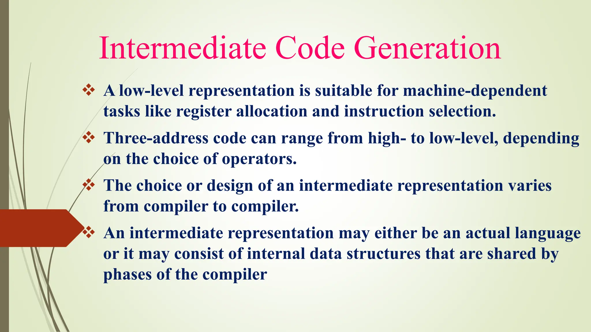Intermediate Code Generation
❖ A low-level representation is suitable for machine-dependent
tasks like register allocation and instruction selection.
❖ Three-address code can range from high- to low-level, depending
on the choice of operators.
❖ The choice or design of an intermediate representation varies
from compiler to compiler.
❖ An intermediate representation may either be an actual language
or it may consist of internal data structures that are shared by
phases of the compiler
 