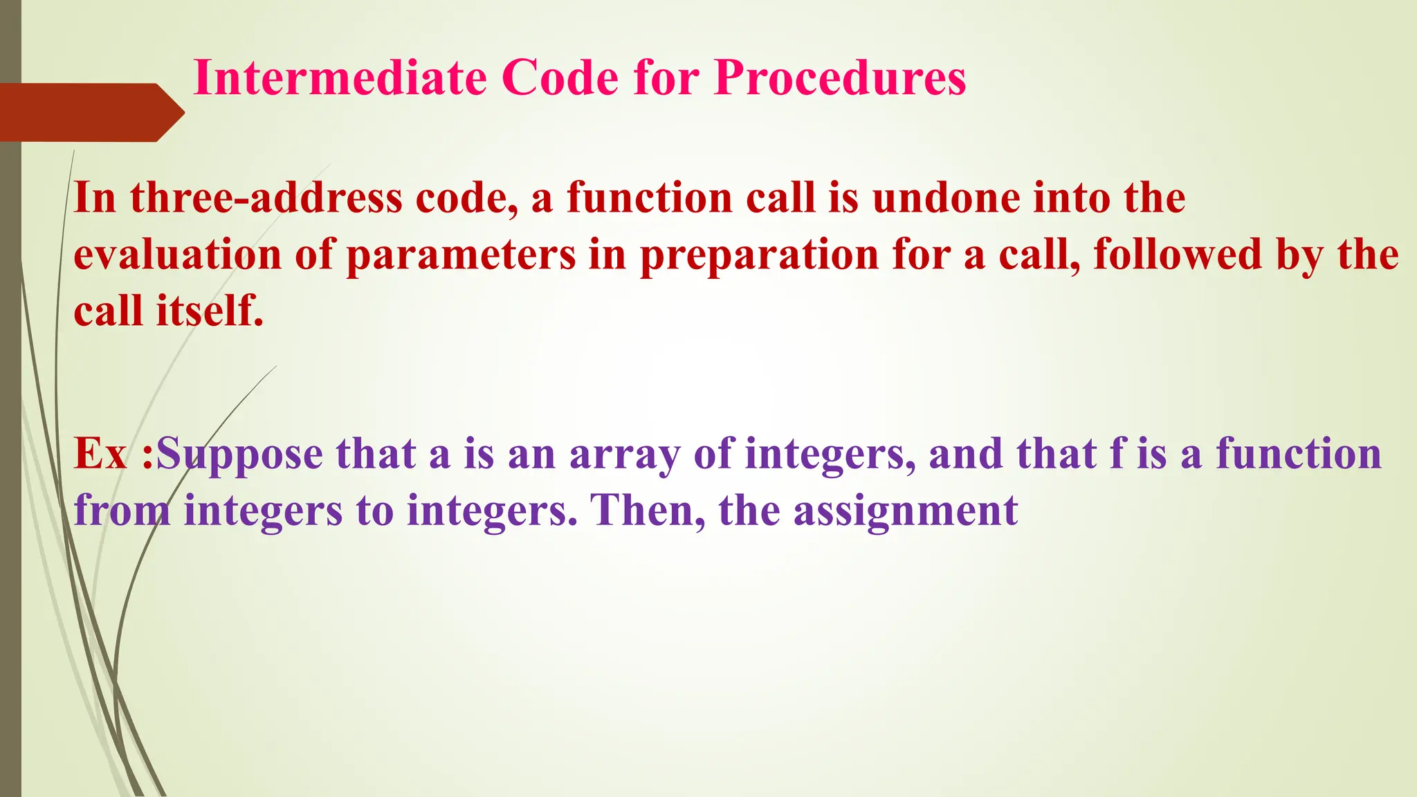 Intermediate Code for Procedures
In three-address code, a function call is undone into the
evaluation of parameters in preparation for a call, followed by the
call itself.
Ex :Suppose that a is an array of integers, and that f is a function
from integers to integers. Then, the assignment
 