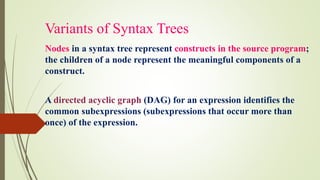 Variants of Syntax Trees
Nodes in a syntax tree represent constructs in the source program;
the children of a node represent the meaningful components of a
construct.
A directed acyclic graph (DAG) for an expression identifies the
common subexpressions (subexpressions that occur more than
once) of the expression.
 