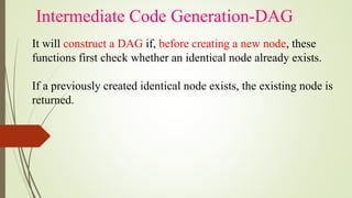 Intermediate Code Generation-DAG
It will construct a DAG if, before creating a new node, these
functions first check whether an identical node already exists.
If a previously created identical node exists, the existing node is
returned.
 