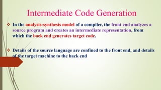 Intermediate Code Generation
❖ In the analysis-synthesis model of a compiler, the front end analyzes a
source program and creates an intermediate representation, from
which the back end generates target code.
❖ Details of the source language are confined to the front end, and details
of the target machine to the back end
 