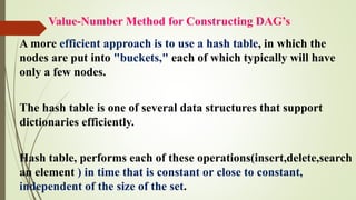 Value-Number Method for Constructing DAG’s
A more efficient approach is to use a hash table, in which the
nodes are put into "buckets," each of which typically will have
only a few nodes.
The hash table is one of several data structures that support
dictionaries efficiently.
Hash table, performs each of these operations(insert,delete,search
an element ) in time that is constant or close to constant,
independent of the size of the set.
 