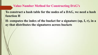 Value-Number Method for Constructing DAG’s
To construct a hash table for the nodes of a DAG, we need a hash
function H
H- computes the index of the bucket for a signature (op, I, r), in a
ay that distributes the signatures across buckets
 