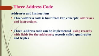 Three Address Code
Addresses and Instructions
▪ Three-address code is built from two concepts: addresses
and instructions.
▪ Three -address code can be implemented using records
with fields for the addresses; records called quadruples
and triples
 