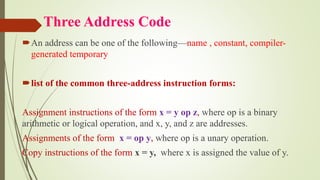 Three Address Code
An address can be one of the following—name , constant, compiler-
generated temporary
list of the common three-address instruction forms:
Assignment instructions of the form x = y op z, where op is a binary
arithmetic or logical operation, and x, y, and z are addresses.
Assignments of the form x = op y, where op is a unary operation.
Copy instructions of the form x = y, where x is assigned the value of y.
 
