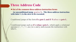 Three Address Code
list of the common three-address instruction forms
An unconditional jump g o t o L. The three-address instruction
with label L is the next to be executed.
Conditional jumps of the form if x goto L and if F a l s e x goto L.
Conditional jumps such as if x relop y goto L, which apply a relational
operator (<, ==, >=, etc.) to x and y, and execute the instruction with
label L
 