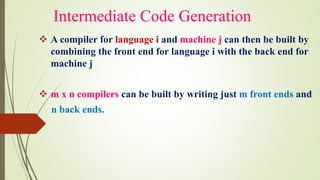Intermediate Code Generation
❖ A compiler for language i and machine j can then be built by
combining the front end for language i with the back end for
machine j
❖ m x n compilers can be built by writing just m front ends and
n back ends.
 