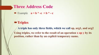 Three Address Code
 Example a = b * -c + b * - c
Triples
A triple has only three fields, which we call op, arg1, and arg2
Using triples, we refer to the result of an operation x op y by its
position, rather than by an explicit temporary name.
 