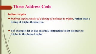Three Address Code
Indirect triples
Indirect triples consist of a listing of pointers to triples, rather than a
listing of triples themselves.
For example, let us use an array instruction to list pointers to
triples in the desired order
 
