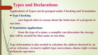 Types and Declarations
Applications of Types can be grouped under Checking and Translation
Type Checking
uses logical rules to reason about the behaviour of a program at
run time.
Translation Applications
from the type of a name, a compiler can determine the storage
that will be needed for that name at run time.
Type information is also needed to calculate the address denoted by an
array reference , to insert explicit type conversions, choose right version
airthmetic operators
 