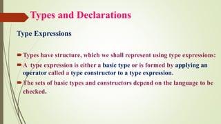 Types and Declarations
Type Expressions
Types have structure, which we shall represent using type expressions:
A type expression is either a basic type or is formed by applying an
operator called a type constructor to a type expression.
The sets of basic types and constructors depend on the language to be
checked.
 