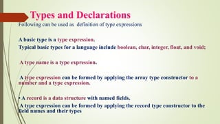 Types and Declarations
Following can be used as definition of type expressions
A basic type is a type expression.
Typical basic types for a language include boolean, char, integer, float, and void;
A type name is a type expression.
A type expression can be formed by applying the array type constructor to a
number and a type expression.
• A record is a data structure with named fields.
A type expression can be formed by applying the record type constructor to the
field names and their types
 