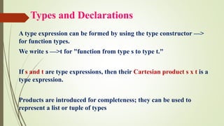 Types and Declarations
A type expression can be formed by using the type constructor —>
for function types.
We write s —>t for "function from type s to type t."
If s and t are type expressions, then their Cartesian product s x t is a
type expression.
Products are introduced for completeness; they can be used to
represent a list or tuple of types
 