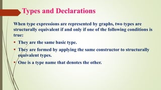 Types and Declarations
When type expressions are represented by graphs, two types are
structurally equivalent if and only if one of the following conditions is
true:
▪ They are the same basic type.
▪ They are formed by applying the same constructor to structurally
equivalent types.
▪ One is a type name that denotes the other.
 