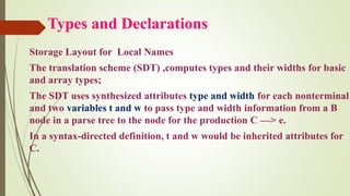 Types and Declarations
Storage Layout for Local Names
The translation scheme (SDT) ,computes types and their widths for basic
and array types;
The SDT uses synthesized attributes type and width for each nonterminal
and two variables t and w to pass type and width information from a B
node in a parse tree to the node for the production C —> e.
In a syntax-directed definition, t and w would be inherited attributes for
C.
 