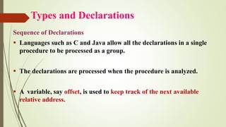 Types and Declarations
Sequence of Declarations
▪ Languages such as C and Java allow all the declarations in a single
procedure to be processed as a group.
▪ The declarations are processed when the procedure is analyzed.
▪ A variable, say offset, is used to keep track of the next available
relative address.
 