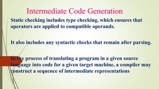 Intermediate Code Generation
Static checking includes type checking, which ensures that
operators are applied to compatible operands.
It also includes any syntactic checks that remain after parsing.
In the process of translating a program in a given source
language into code for a given target machine, a compiler may
construct a sequence of intermediate representations
 