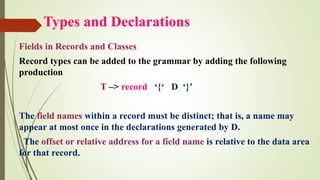 Types and Declarations
Fields in Records and Classes
Record types can be added to the grammar by adding the following
production
T –> record ‘{‘ D ‘}’
The field names within a record must be distinct; that is, a name may
appear at most once in the declarations generated by D.
The offset or relative address for a field name is relative to the data area
for that record.
 