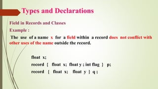 Types and Declarations
Field in Records and Classes
Example :
The use of a name x for a field within a record does not conflict with
other uses of the name outside the record.
float x;
record { float x; float y ; int flag } p;
record { float x; float y } q ;
 