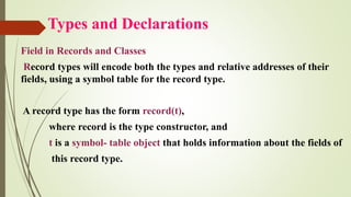 Types and Declarations
Field in Records and Classes
Record types will encode both the types and relative addresses of their
fields, using a symbol table for the record type.
A record type has the form record(t),
where record is the type constructor, and
t is a symbol- table object that holds information about the fields of
this record type.
 